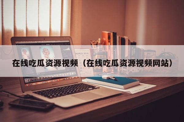 在线吃瓜资源视频(在线吃瓜资源视频网站)
