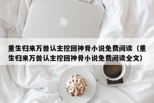 重生归来万兽认主挖回神骨小说免费阅读(重生归来万兽认主挖回神骨小说免费阅读全文)