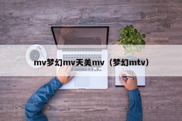 mv梦幻mv天美mv(梦幻mtv)