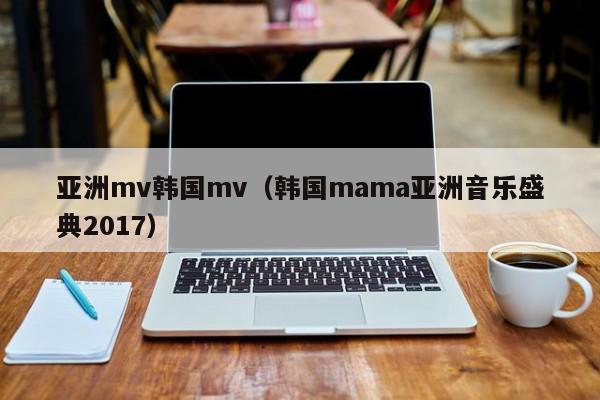 亚洲mv韩国mv(韩国mama亚洲音乐盛典2017)