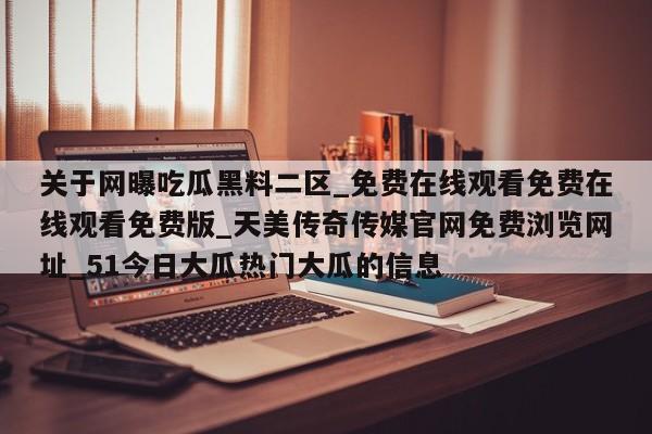 关于网曝吃瓜黑料二区_免费在线观看免费在线观看免费版_天美传奇传媒官网免费浏览网址_51今日大瓜热门大瓜的信息