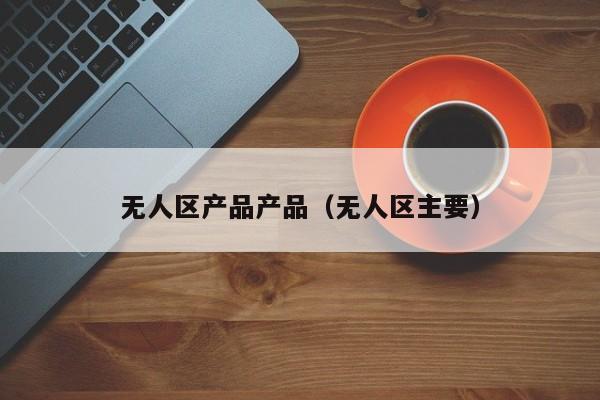 无人区产品产品(无人区主要)