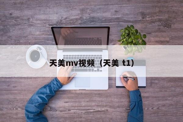天美mv视频(天美 t1)