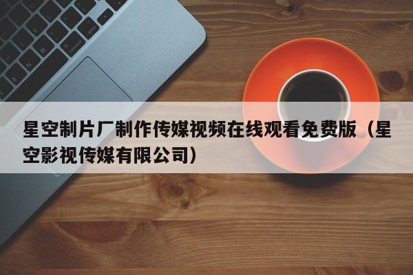 星空制片厂制作传媒视频在线观看免费版(星空影视传媒有限公司)