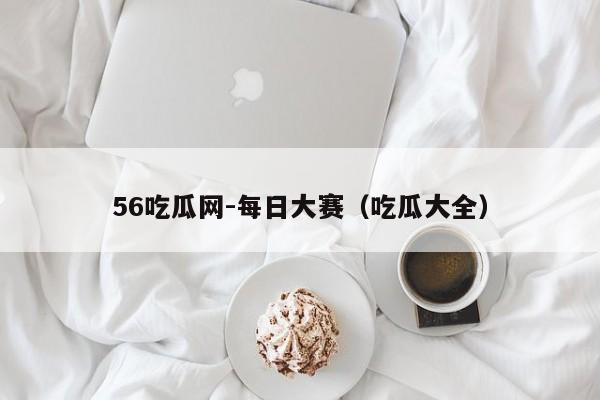 56吃瓜网-每日大赛(吃瓜大全)